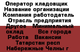 Оператор-кладовщик › Название организации ­ Компания-работодатель › Отрасль предприятия ­ Другое › Минимальный оклад ­ 1 - Все города Работа » Вакансии   . Татарстан респ.,Набережные Челны г.